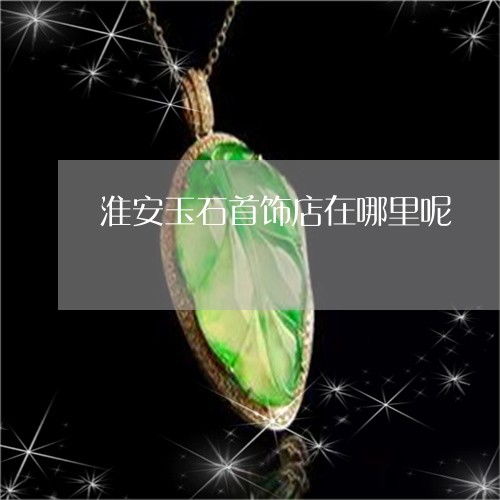 淮安玉石首飾店位置及2023年實時更新推薦